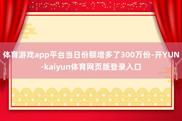 体育游戏app平台当日份额增多了300万份-开YUN·kaiyun体育网页版登录入口
