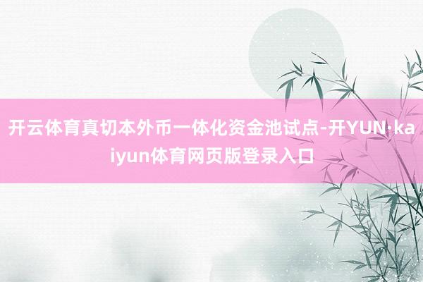 开云体育真切本外币一体化资金池试点-开YUN·kaiyun体育网页版登录入口