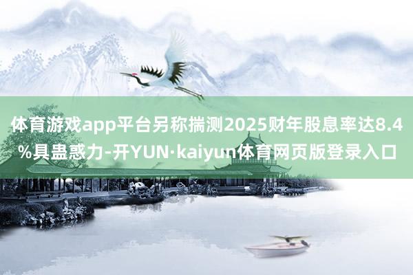 体育游戏app平台另称揣测2025财年股息率达8.4%具蛊惑力-开YUN·kaiyun体育网页版登录入口