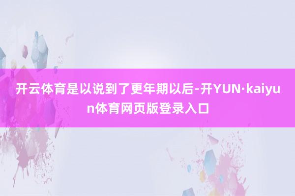 开云体育是以说到了更年期以后-开YUN·kaiyun体育网页版登录入口