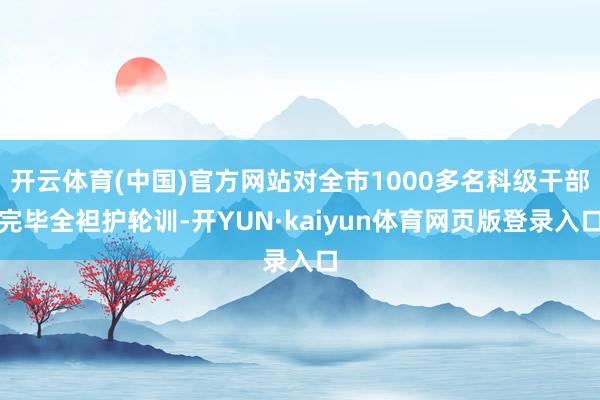 开云体育(中国)官方网站对全市1000多名科级干部完毕全袒护轮训-开YUN·kaiyun体育网页版登录入口