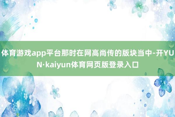 体育游戏app平台那时在网高尚传的版块当中-开YUN·kaiyun体育网页版登录入口