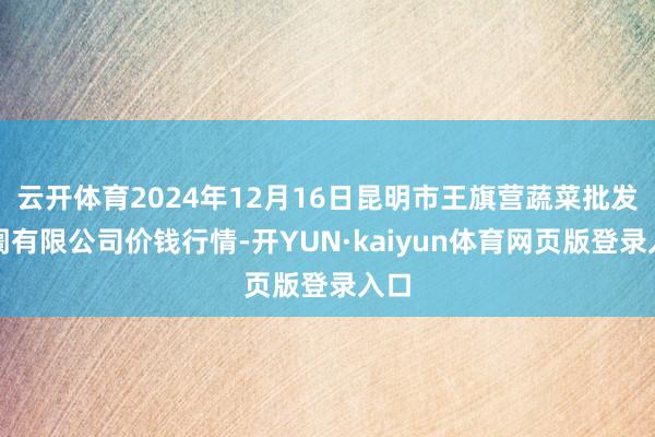 云开体育2024年12月16日昆明市王旗营蔬菜批发阛阓有限公司价钱行情-开YUN·kaiyun体育网页版登录入口