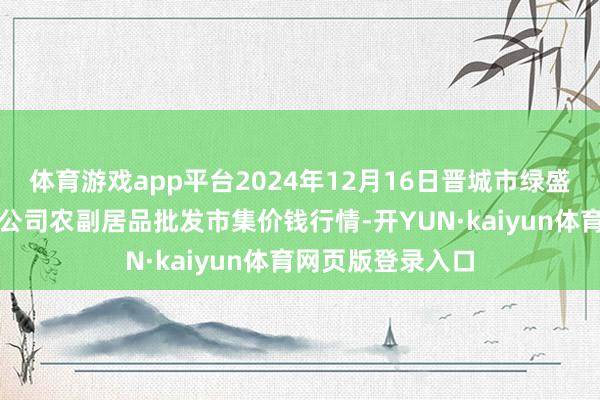 体育游戏app平台2024年12月16日晋城市绿盛农工商实业有限公司农副居品批发市集价钱行情-开YUN·kaiyun体育网页版登录入口