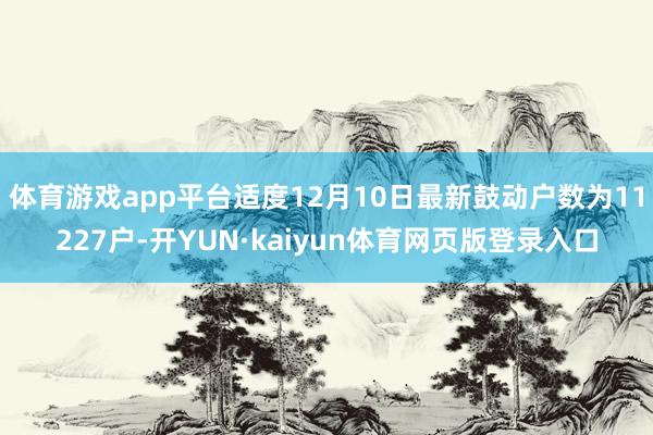 体育游戏app平台适度12月10日最新鼓动户数为11227户-开YUN·kaiyun体育网页版登录入口