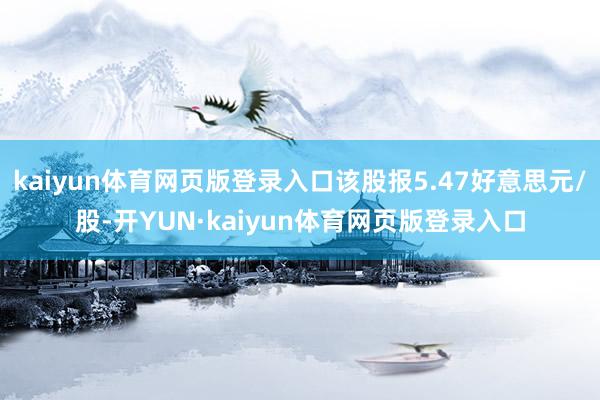 kaiyun体育网页版登录入口该股报5.47好意思元/股-开YUN·kaiyun体育网页版登录入口