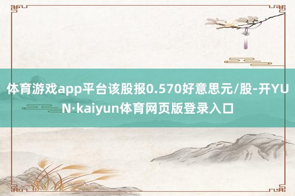 体育游戏app平台该股报0.570好意思元/股-开YUN·kaiyun体育网页版登录入口