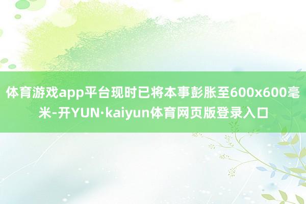 体育游戏app平台现时已将本事彭胀至600x600毫米-开YUN·kaiyun体育网页版登录入口