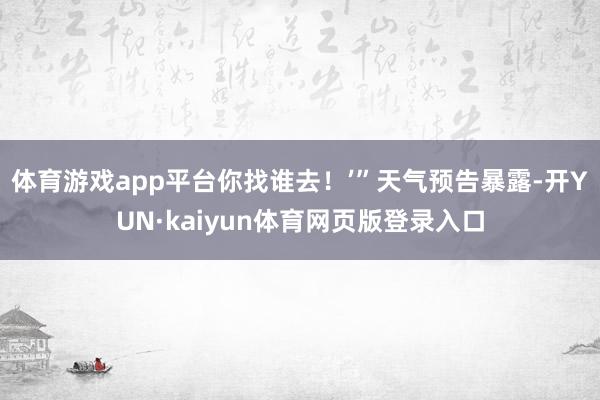 体育游戏app平台你找谁去！’”天气预告暴露-开YUN·kaiyun体育网页版登录入口
