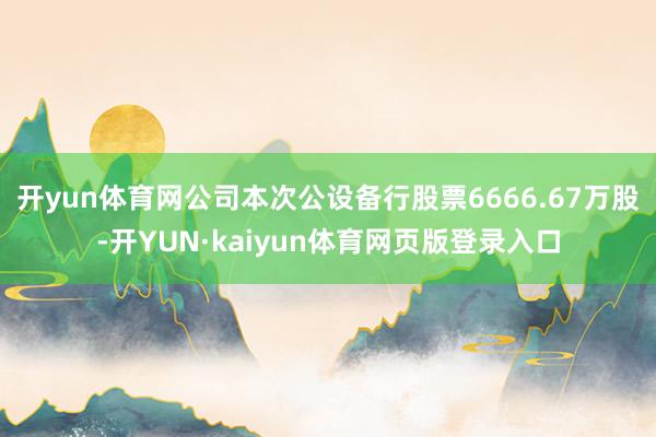 开yun体育网公司本次公设备行股票6666.67万股-开YUN·kaiyun体育网页版登录入口