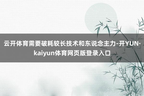 云开体育需要破耗较长技术和东说念主力-开YUN·kaiyun体育网页版登录入口