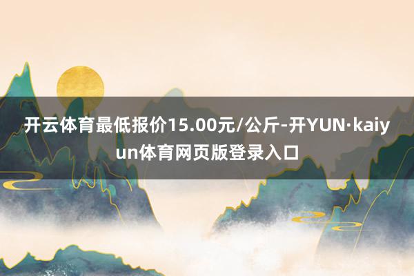开云体育最低报价15.00元/公斤-开YUN·kaiyun体育网页版登录入口