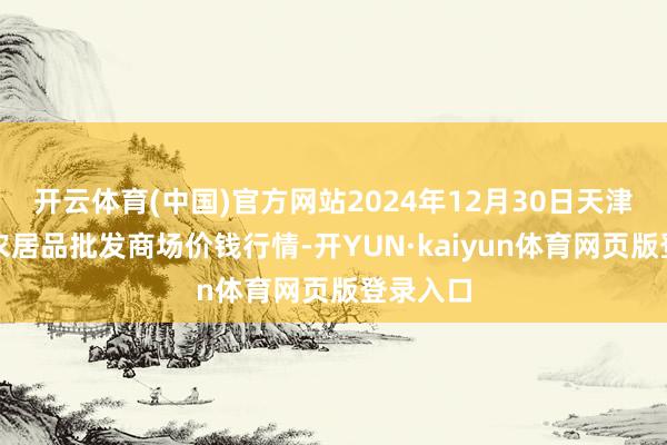 开云体育(中国)官方网站2024年12月30日天津何庄子农居品批发商场价钱行情-开YUN·kaiyun体育网页版登录入口