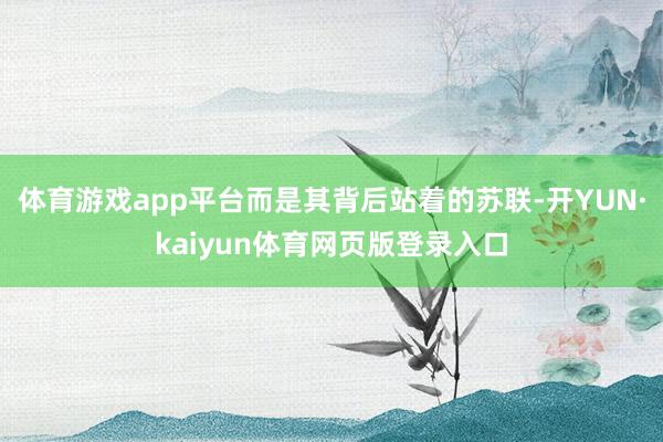 体育游戏app平台而是其背后站着的苏联-开YUN·kaiyun体育网页版登录入口