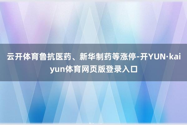云开体育鲁抗医药、新华制药等涨停-开YUN·kaiyun体育网页版登录入口