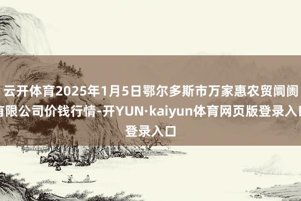 云开体育2025年1月5日鄂尔多斯市万家惠农贸阛阓有限公司价钱行情-开YUN·kaiyun体育网页版登录入口