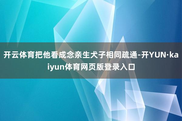 开云体育把他看成念亲生犬子相同疏通-开YUN·kaiyun体育网页版登录入口