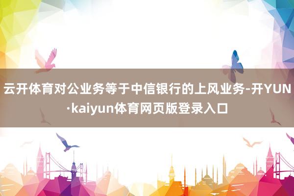 云开体育对公业务等于中信银行的上风业务-开YUN·kaiyun体育网页版登录入口