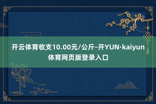 开云体育收支10.00元/公斤-开YUN·kaiyun体育网页版登录入口