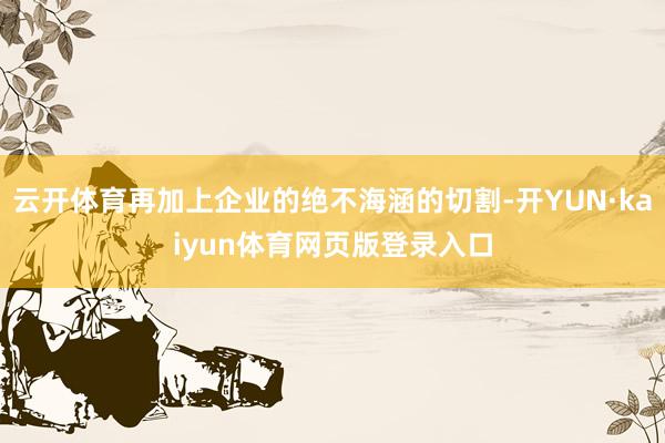 云开体育再加上企业的绝不海涵的切割-开YUN·kaiyun体育网页版登录入口
