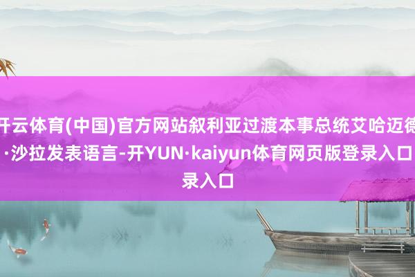 开云体育(中国)官方网站叙利亚过渡本事总统艾哈迈德·沙拉发表语言-开YUN·kaiyun体育网页版登录入口