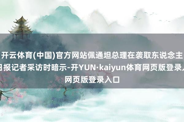 开云体育(中国)官方网站佩通坦总理在袭取东说念主民日报记者采访时暗示-开YUN·kaiyun体育网页版登录入口