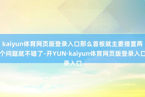 kaiyun体育网页版登录入口那么首板就主要措置两个问题就不错了-开YUN·kaiyun体育网页版登录入口