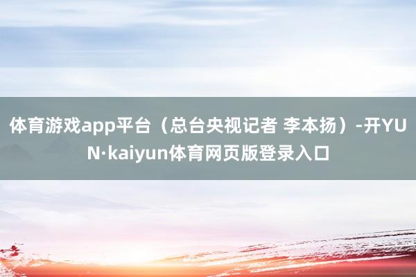 体育游戏app平台（总台央视记者 李本扬）-开YUN·kaiyun体育网页版登录入口