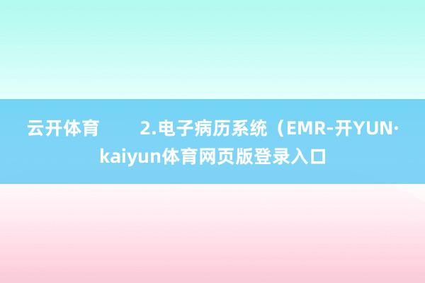 云开体育        2.电子病历系统（EMR-开YUN·kaiyun体育网页版登录入口