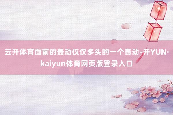 云开体育面前的轰动仅仅多头的一个轰动-开YUN·kaiyun体育网页版登录入口
