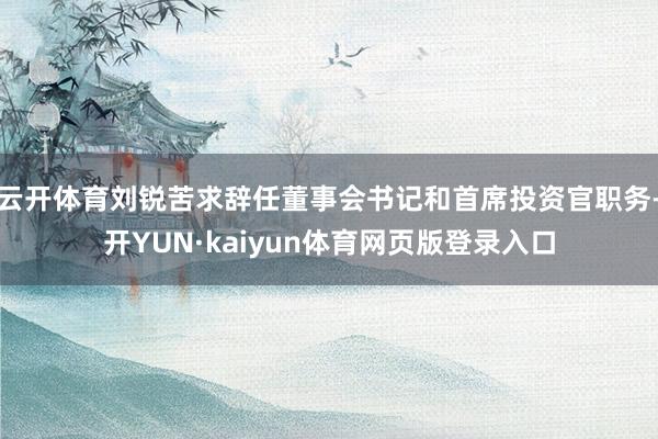 云开体育刘锐苦求辞任董事会书记和首席投资官职务-开YUN·kaiyun体育网页版登录入口
