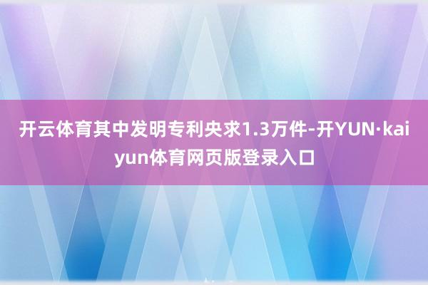 开云体育其中发明专利央求1.3万件-开YUN·kaiyun体育网页版登录入口