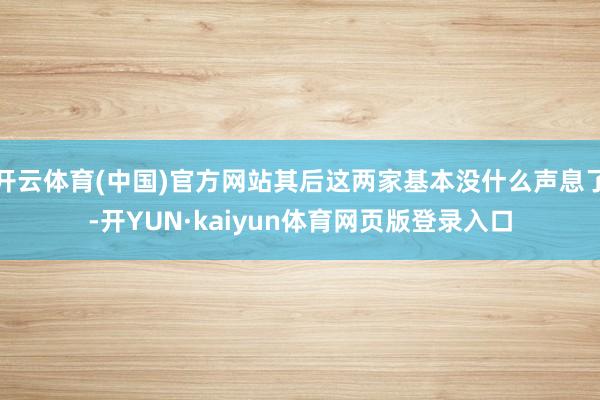开云体育(中国)官方网站其后这两家基本没什么声息了-开YUN·kaiyun体育网页版登录入口