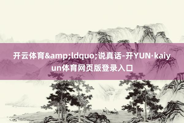 开云体育&ldquo;说真话-开YUN·kaiyun体育网页版登录入口